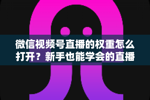 微信视频号直播的权重怎么打开?新手也能学会的直播间权重提升全攻略 微信视频号直播的权重怎么打开?新手也能学会的直播间权重提升全攻略
