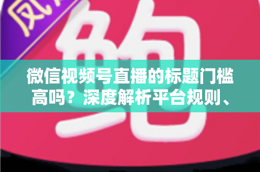 微信视频号直播的标题门槛高吗?深度解析平台规则、审核标准与爆款标题创作技巧 微信视频号直播的标题门槛高吗?深度解析平台规则、审核标准与爆款标题创作技巧