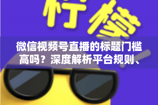 微信视频号直播的标题门槛高吗?深度解析平台规则、审核标准与爆款标题创作技巧 微信视频号直播的标题门槛高吗?深度解析平台规则、审核标准与爆款标题创作技巧