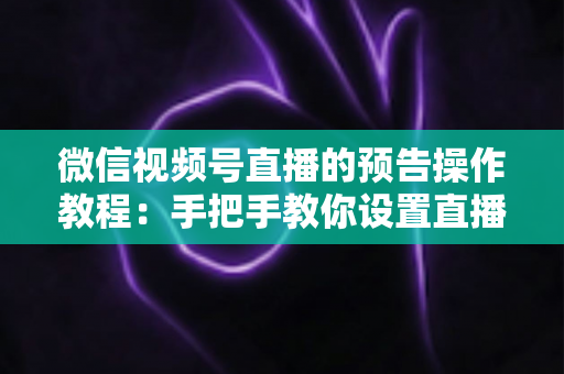 微信视频号直播的预告操作教程：手把手教你设置直播预告，让粉丝提前锁定你的直播间
