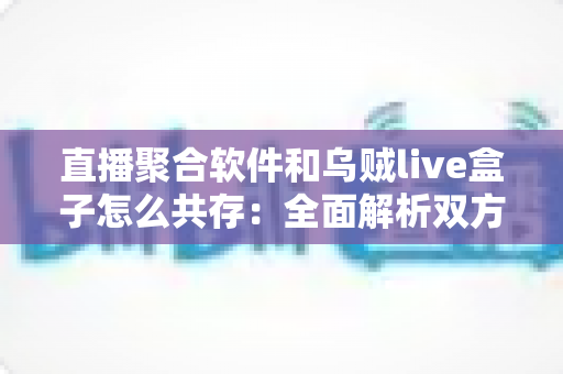 直播聚合软件和乌贼live盒子怎么共存：全面解析双方案兼容之道与实用配置指南