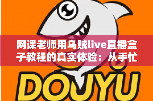 网课老师用乌贼live直播盒子教程的真实体验：从手忙脚乱到从容开播的全记录