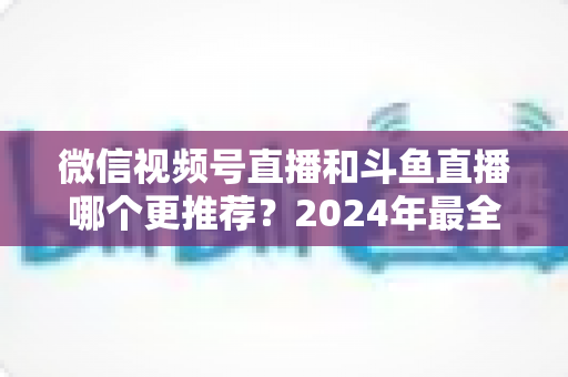 微信视频号直播和斗鱼直播哪个更推荐?2024年最全平台对比与选择指南 微信视频号直播和斗鱼直播哪个更推荐?2024年最全平台对比与选择指南