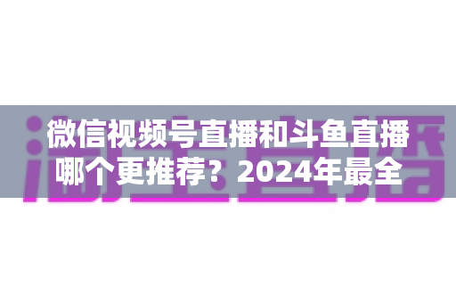 微信视频号直播和斗鱼直播哪个更推荐?2024年最全平台对比与选择指南 微信视频号直播和斗鱼直播哪个更推荐?2024年最全平台对比与选择指南