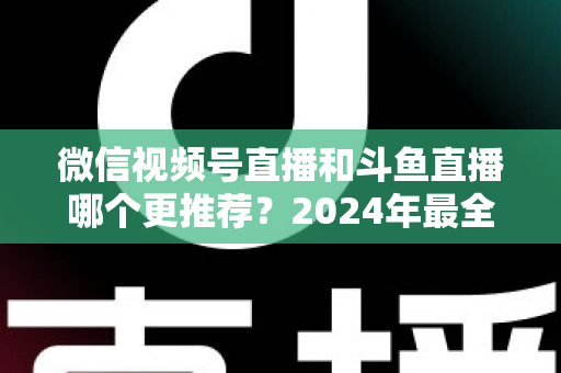 微信视频号直播和斗鱼直播哪个更推荐？2024年最全平台对比与选择指南