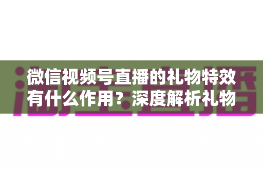 微信视频号直播的礼物特效有什么作用?深度解析礼物特效背后的价值与意义 微信视频号直播的礼物特效有什么作用?深度解析礼物特效背后的价值与意义