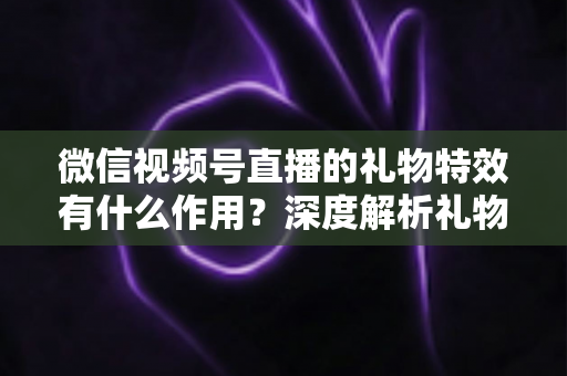 微信视频号直播的礼物特效有什么作用?深度解析礼物特效背后的价值与意义 微信视频号直播的礼物特效有什么作用?深度解析礼物特效背后的价值与意义
