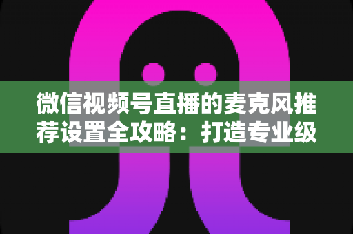 微信视频号直播的麦克风推荐设置全攻略：打造专业级直播音质的完整指南
