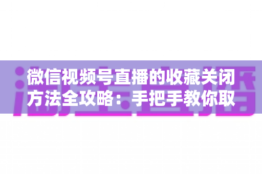 微信视频号直播的收藏关闭方法全攻略:手把手教你取消收藏,轻松管理视频号收藏夹 微信视频号直播的收藏关闭方法全攻略:手把手教你取消收藏,轻松管理视频号收藏夹