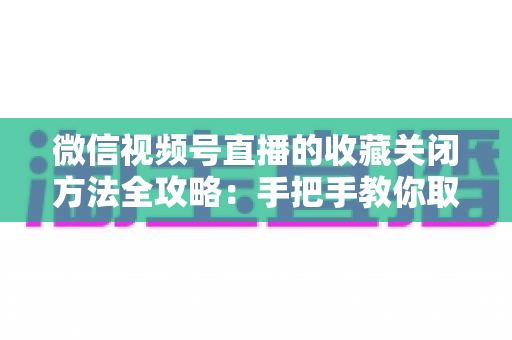 微信视频号直播的收藏关闭方法全攻略:手把手教你取消收藏,轻松管理视频号收藏夹 微信视频号直播的收藏关闭方法全攻略:手把手教你取消收藏,轻松管理视频号收藏夹