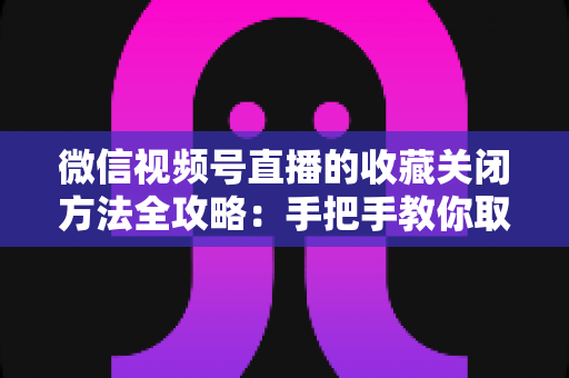 微信视频号直播的收藏关闭方法全攻略:手把手教你取消收藏,轻松管理视频号收藏夹 微信视频号直播的收藏关闭方法全攻略:手把手教你取消收藏,轻松管理视频号收藏夹