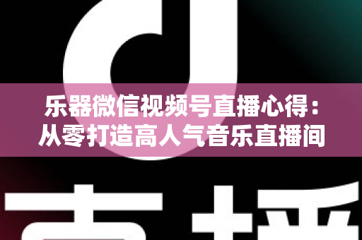 乐器微信视频号直播心得：从零打造高人气音乐直播间的实战经验分享