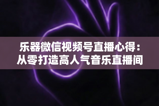 乐器微信视频号直播心得：从零打造高人气音乐直播间的实战经验分享
