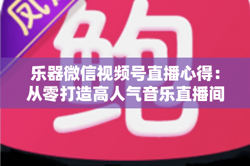 乐器微信视频号直播心得：从零打造高人气音乐直播间的实战经验分享