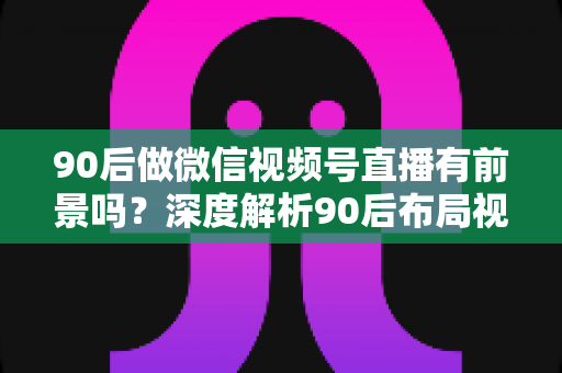 90后做微信视频号直播有前景吗?深度解析90后布局视频号直播的时代机遇与变现路径 90后做微信视频号直播有前景吗?深度解析90后布局视频号直播的时代机遇与变现路径