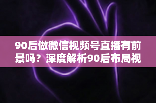 90后做微信视频号直播有前景吗?深度解析90后布局视频号直播的时代机遇与变现路径 90后做微信视频号直播有前景吗?深度解析90后布局视频号直播的时代机遇与变现路径
