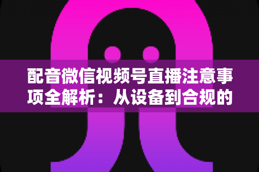 配音微信视频号直播注意事项全解析：从设备到合规的专业直播指南