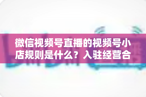 微信视频号直播的视频号小店规则是什么?入驻经营合规全攻略一文讲透 微信视频号直播的视频号小店规则是什么?入驻经营合规全攻略一文讲透