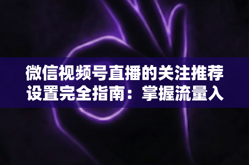 微信视频号直播的关注推荐设置完全指南：掌握流量入口，让你的直播间人气翻倍
