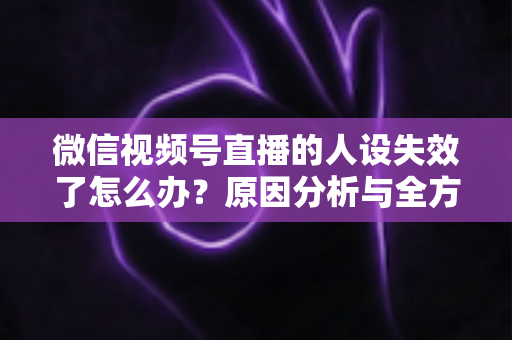 微信视频号直播的人设失效了怎么办?原因分析与全方位修复策略 微信视频号直播的人设失效了怎么办?原因分析与全方位修复策略