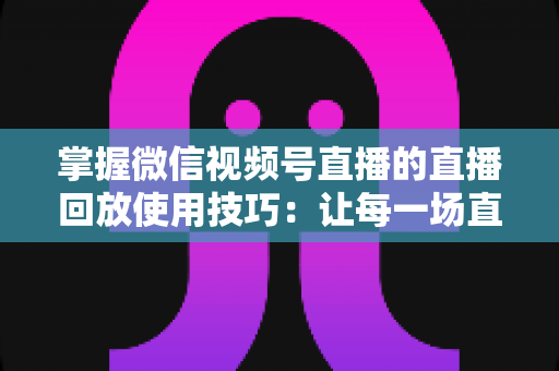 掌握微信视频号直播的直播回放使用技巧:让每一场直播价值最大化的完整指南 掌握微信视频号直播的直播回放使用技巧:让每一场直播价值最大化的完整指南