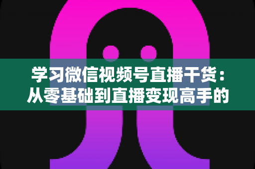 学习微信视频号直播干货:从零基础到直播变现高手的完整进阶指南 学习微信视频号直播干货:从零基础到直播变现高手的完整进阶指南