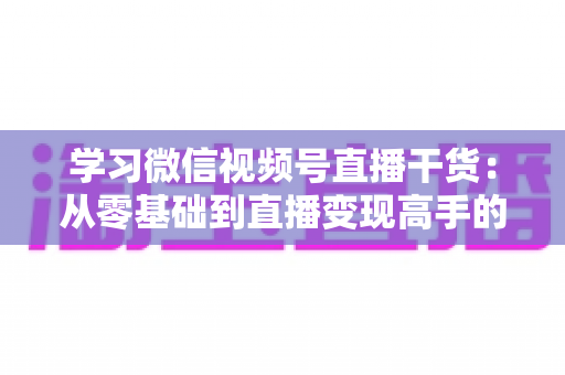 学习微信视频号直播干货:从零基础到直播变现高手的完整进阶指南 学习微信视频号直播干货:从零基础到直播变现高手的完整进阶指南