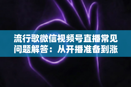 流行歌微信视频号直播常见问题解答:从开播准备到涨粉变现的全方位实战指南 流行歌微信视频号直播常见问题解答:从开播准备到涨粉变现的全方位实战指南