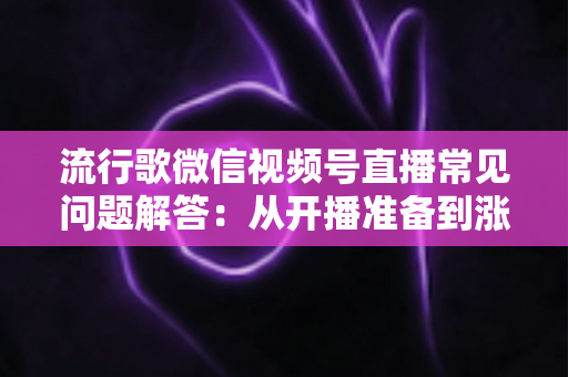 流行歌微信视频号直播常见问题解答:从开播准备到涨粉变现的全方位实战指南 流行歌微信视频号直播常见问题解答:从开播准备到涨粉变现的全方位实战指南