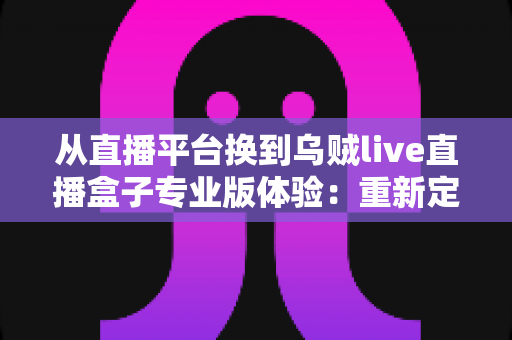从直播平台换到乌贼live直播盒子专业版体验：重新定义我的追播方式