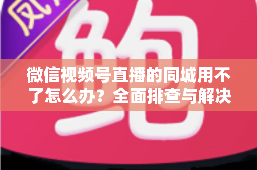 微信视频号直播的同城用不了怎么办？全面排查与解决方案指南