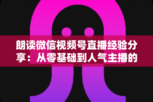 朗读微信视频号直播经验分享:从零基础到人气主播的实战全攻略 朗读微信视频号直播经验分享:从零基础到人气主播的实战全攻略