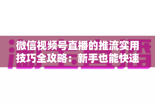 微信视频号直播的推流实用技巧全攻略：新手也能快速上手的高清流畅直播指南