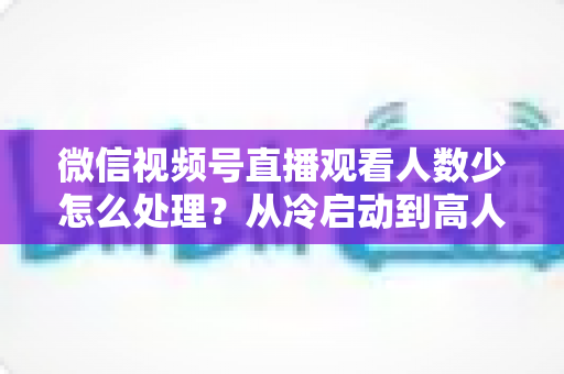 微信视频号直播观看人数少怎么处理?从冷启动到高人气的流量提升全攻略 微信视频号直播观看人数少怎么处理?从冷启动到高人气的流量提升全攻略