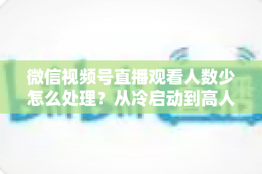 微信视频号直播观看人数少怎么处理？从冷启动到高人气的流量提升全攻略