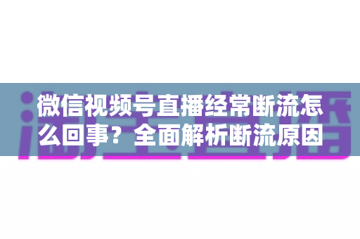 微信视频号直播经常断流怎么回事?全面解析断流原因与稳定直播的实用解决方案 微信视频号直播经常断流怎么回事?全面解析断流原因与稳定直播的实用解决方案