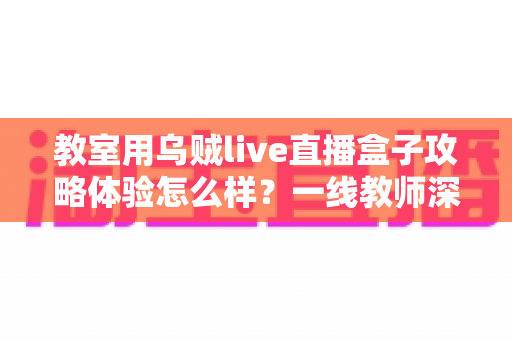 教室用乌贼live直播盒子攻略体验怎么样?一线教师深度测评与实用全攻略 教室用乌贼live直播盒子攻略体验怎么样?一线教师深度测评与实用全攻略