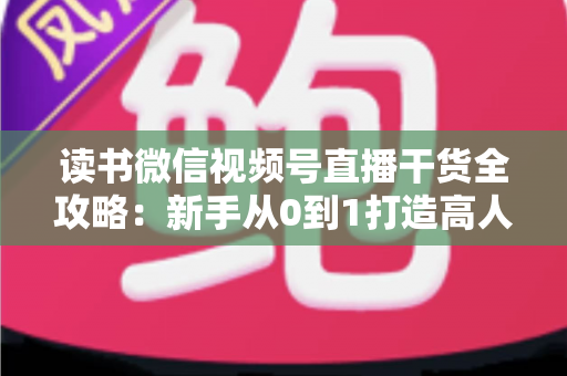 读书微信视频号直播干货全攻略：新手从0到1打造高人气读书直播间的实战指南