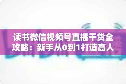 读书微信视频号直播干货全攻略：新手从0到1打造高人气读书直播间的实战指南