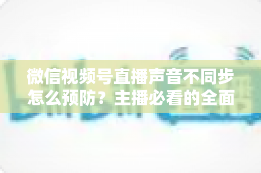 微信视频号直播声音不同步怎么预防？主播必看的全面避坑与优化指南