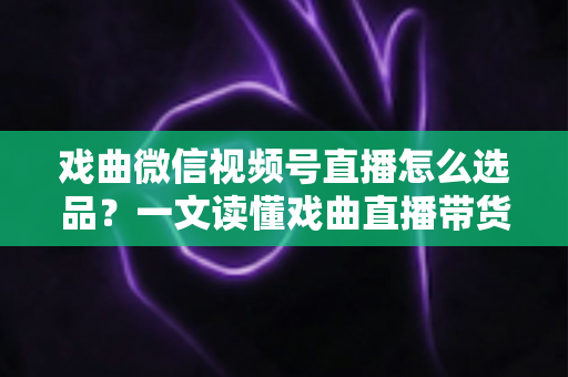 戏曲微信视频号直播怎么选品？一文读懂戏曲直播带货的选品逻辑与实战攻略