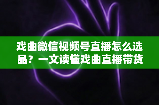 戏曲微信视频号直播怎么选品？一文读懂戏曲直播带货的选品逻辑与实战攻略