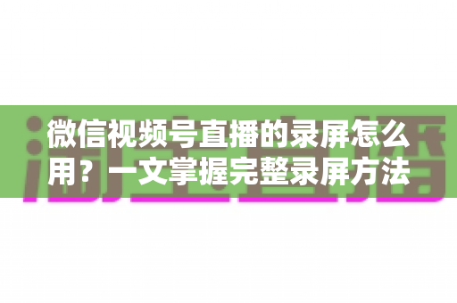 微信视频号直播的录屏怎么用？一文掌握完整录屏方法与实用技巧