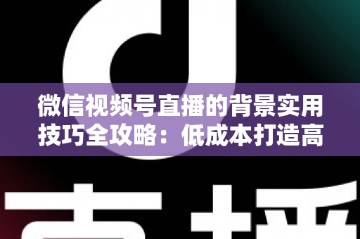 微信视频号直播的背景实用技巧全攻略：低成本打造高转化专业直播间