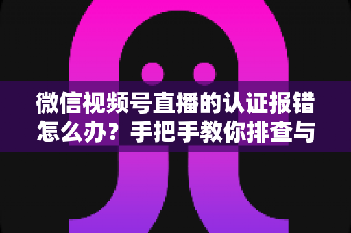 微信视频号直播的认证报错怎么办?手把手教你排查与解决,快速恢复开播 微信视频号直播的认证报错怎么办?手把手教你排查与解决,快速恢复开播