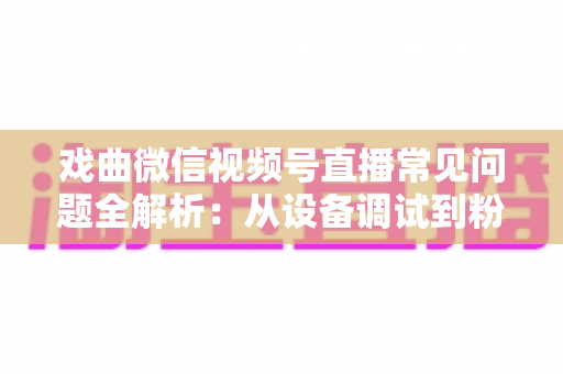 戏曲微信视频号直播常见问题全解析:从设备调试到粉丝运营的实战避坑指南 戏曲微信视频号直播常见问题全解析:从设备调试到粉丝运营的实战避坑指南