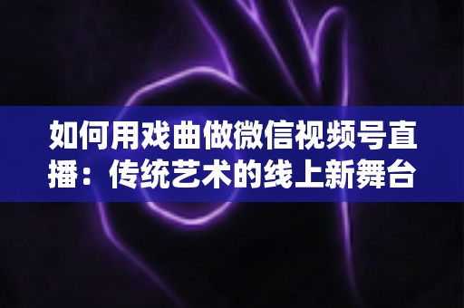 如何用戏曲做微信视频号直播:传统艺术的线上新舞台全攻略 如何用戏曲做微信视频号直播:传统艺术的线上新舞台全攻略