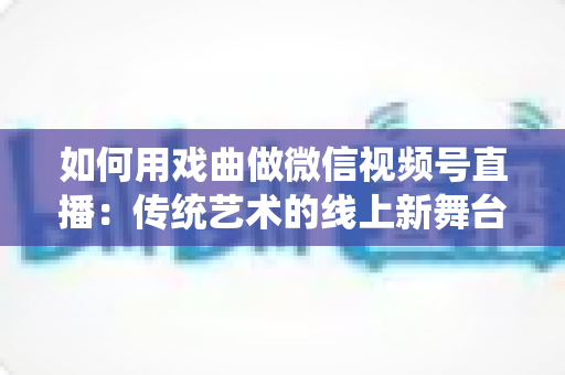 如何用戏曲做微信视频号直播:传统艺术的线上新舞台全攻略 如何用戏曲做微信视频号直播:传统艺术的线上新舞台全攻略