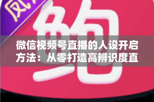 微信视频号直播的人设开启方法：从零打造高辨识度直播间全攻略