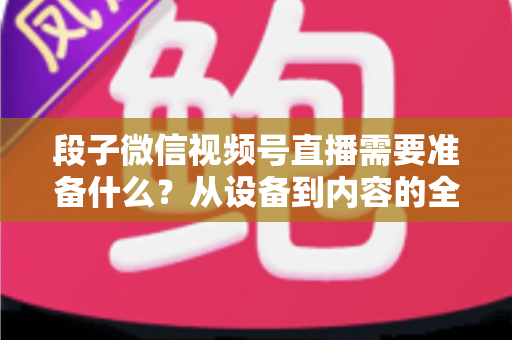 段子微信视频号直播需要准备什么？从设备到内容的全流程开播指南